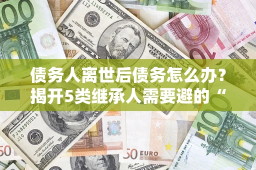 北京债务人离世后债务怎么办？揭开5类继承人需要避的“坑”